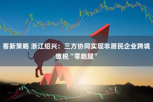 客新策略 浙江绍兴：三方协同实现非居民企业跨境缴税“零跑腿”