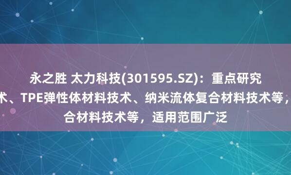 永之胜 太力科技(301595.SZ)：重点研究开发的真空技术、TPE弹性体材料技术、纳米流体复合材料技术等，适用范围广泛