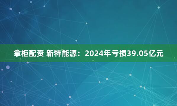 拿柜配资 新特能源:2024年亏损39.05亿元