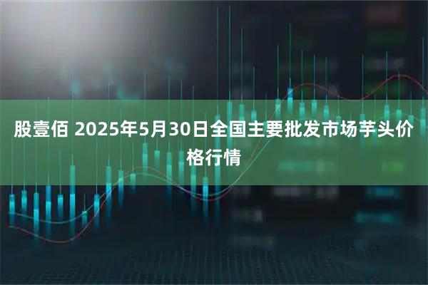 股壹佰 2025年5月30日全国主要批发市场芋头价格行情