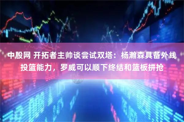 中股网 开拓者主帅谈尝试双塔:杨瀚森具备外线投篮能力,罗威可以顺下终结和篮板拼抢