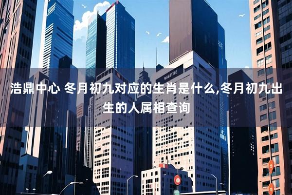 浩鼎中心 冬月初九对应的生肖是什么,冬月初九出生的人属相查询