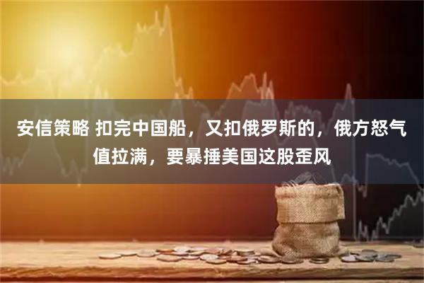 安信策略 扣完中国船，又扣俄罗斯的，俄方怒气值拉满，要暴捶美国这股歪风