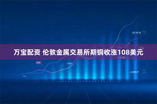 万宝配资 伦敦金属交易所期铜收涨108美元