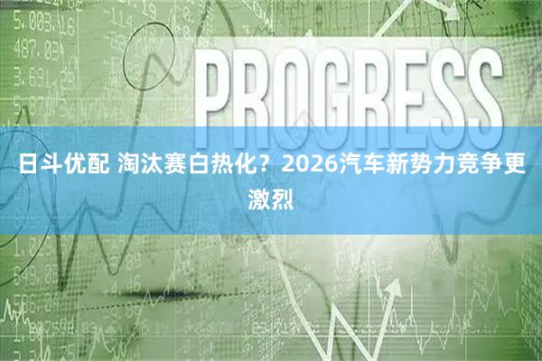 日斗优配 淘汰赛白热化？2026汽车新势力竞争更激烈