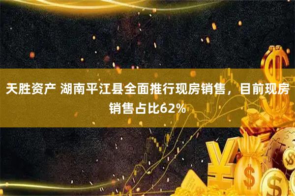 天胜资产 湖南平江县全面推行现房销售,目前现房销售占比62%